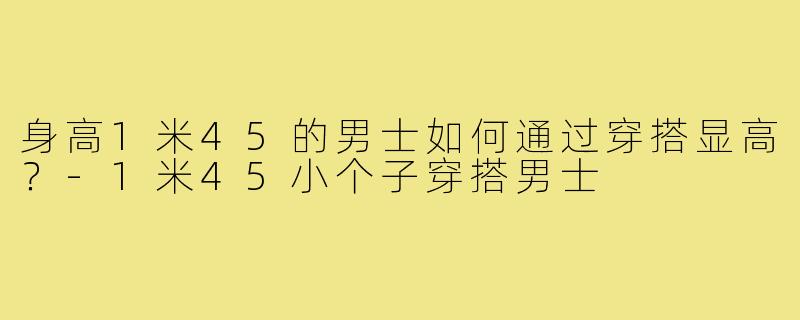 身高1米45的男士如何通过穿搭显高?-1米45小个子穿搭男士