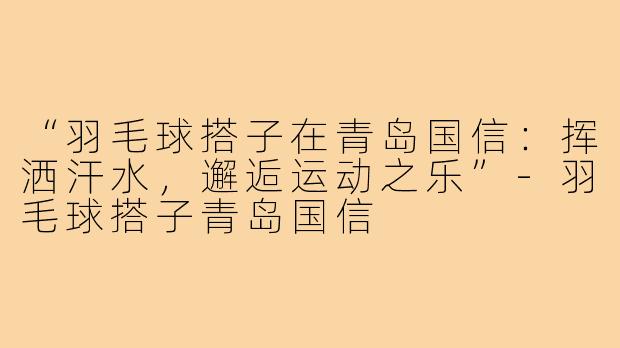“羽毛球搭子在青岛国信：挥洒汗水，邂逅运动之乐”-羽毛球搭子青岛国信