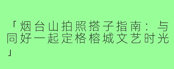 「烟台山拍照搭子指南：与同好一起定格榕城文艺时光」