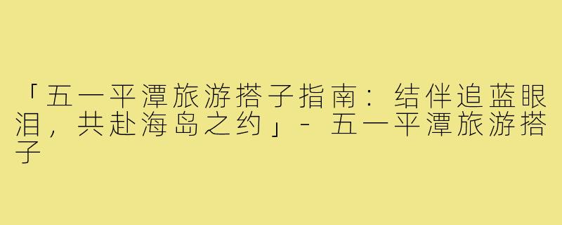 「五一平潭旅游搭子指南：结伴追蓝眼泪，共赴海岛之约」-五一平潭旅游搭子