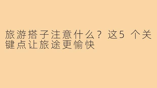 旅游搭子注意什么？这5个关键点让旅途更愉快