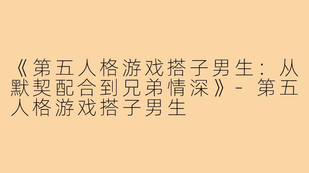 《第五人格游戏搭子男生：从默契配合到兄弟情深》-第五人格游戏搭子男生