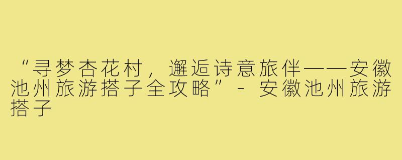 “寻梦杏花村，邂逅诗意旅伴——安徽池州旅游搭子全攻略”-安徽池州旅游搭子