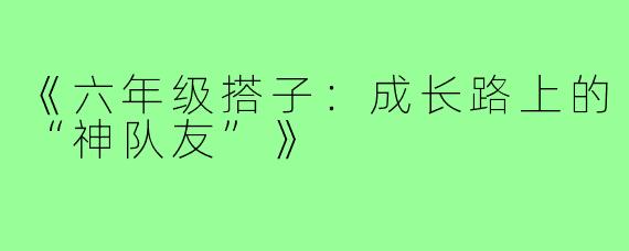 《六年级搭子：成长路上的“神队友”》