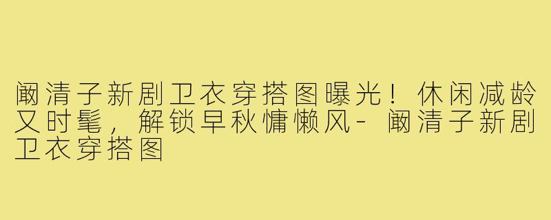 阚清子新剧卫衣穿搭图曝光!休闲减龄又时髦,解锁早秋慵懒风-阚清子新剧卫衣穿搭图