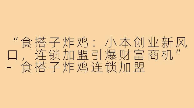 “食搭子炸鸡：小本创业新风口，连锁加盟引爆财富商机”-食搭子炸鸡连锁加盟