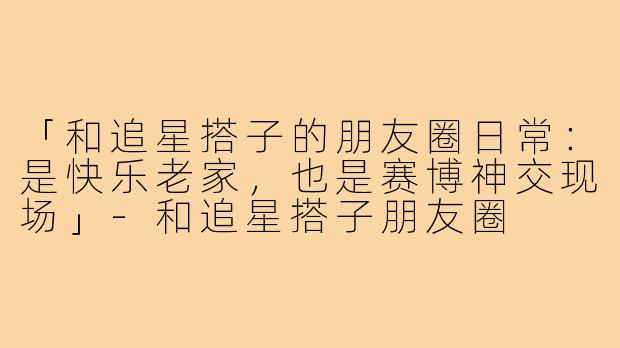 「和追星搭子的朋友圈日常：是快乐老家，也是赛博神交现场」-和追星搭子朋友圈