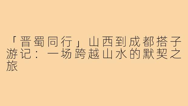 「晋蜀同行」山西到成都搭子游记：一场跨越山水的默契之旅
