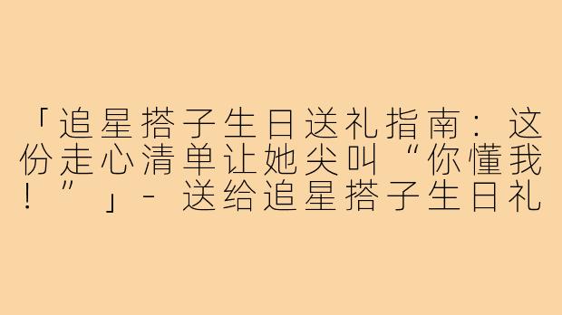 「追星搭子生日送礼指南：这份走心清单让她尖叫“你懂我！”」-送给追星搭子生日礼物
