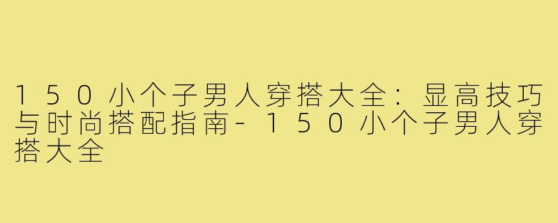150小个子男人穿搭大全：显高技巧与时尚搭配指南-150小个子男人穿搭大全