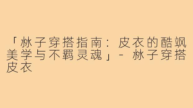 「沝子穿搭指南：皮衣的酷飒美学与不羁灵魂」-沝子穿搭皮衣
