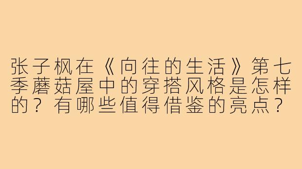 张子枫在《向往的生活》第七季蘑菇屋中的穿搭风格是怎样的?有哪些值得借鉴的亮点?