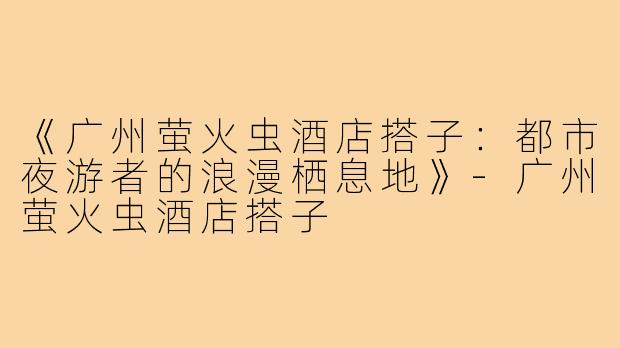 《广州萤火虫酒店搭子：都市夜游者的浪漫栖息地》-广州萤火虫酒店搭子