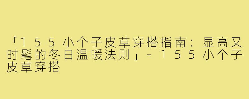 「155小个子皮草穿搭指南:显高又时髦的冬日温暖法则」-155小个子皮草穿搭