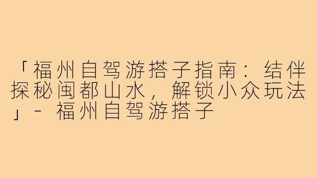 「福州自驾游搭子指南：结伴探秘闽都山水，解锁小众玩法」-福州自驾游搭子