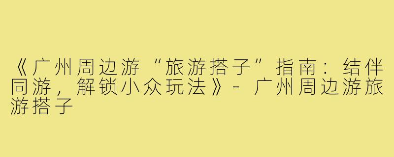 《广州周边游“旅游搭子”指南：结伴同游，解锁小众玩法》-广州周边游旅游搭子