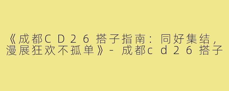 《成都CD26搭子指南：同好集结，漫展狂欢不孤单》-成都cd26搭子