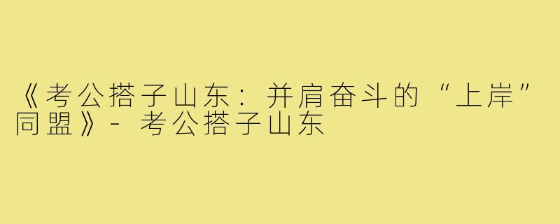 《考公搭子山东：并肩奋斗的“上岸”同盟》-考公搭子山东