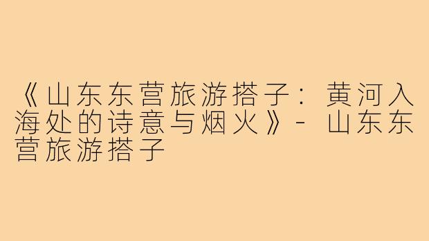 《山东东营旅游搭子：黄河入海处的诗意与烟火》-山东东营旅游搭子