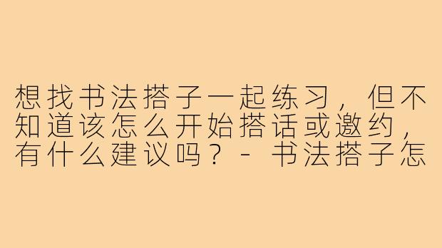 想找书法搭子一起练习,但不知道该怎么开始搭话或邀约,有什么建议吗?-书法搭子怎么搭