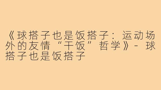 《球搭子也是饭搭子:运动场外的友情“干饭”哲学》-球搭子也是饭搭子