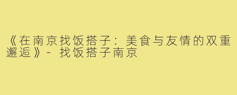 《在南京找饭搭子：美食与友情的双重邂逅》-找饭搭子南京
