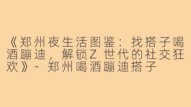 《郑州夜生活图鉴：找搭子喝酒蹦迪，解锁Z世代的社交狂欢》-郑州喝酒蹦迪搭子