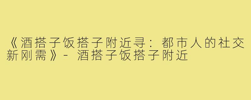 《酒搭子饭搭子附近寻：都市人的社交新刚需》-酒搭子饭搭子附近