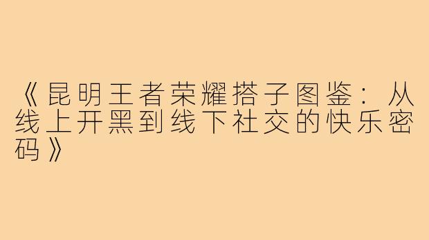 《昆明王者荣耀搭子图鉴：从线上开黑到线下社交的快乐密码》