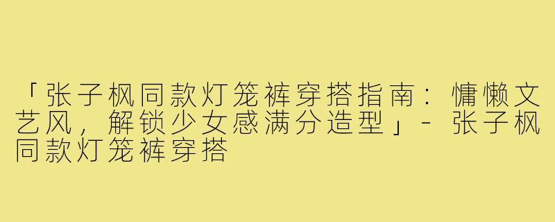 「张子枫同款灯笼裤穿搭指南：慵懒文艺风，解锁少女感满分造型」-张子枫同款灯笼裤穿搭