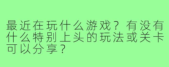 最近在玩什么游戏？有没有什么特别上头的玩法或关卡可以分享？