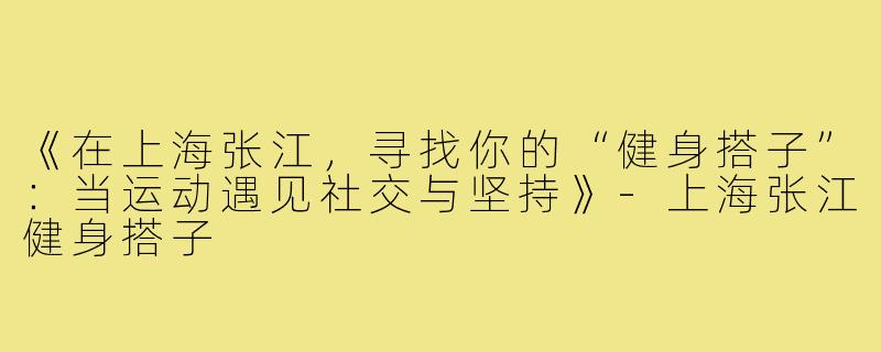 《在上海张江，寻找你的“健身搭子”：当运动遇见社交与坚持》-上海张江健身搭子
