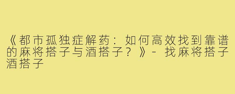 《都市孤独症解药：如何高效找到靠谱的麻将搭子与酒搭子？》-找麻将搭子酒搭子