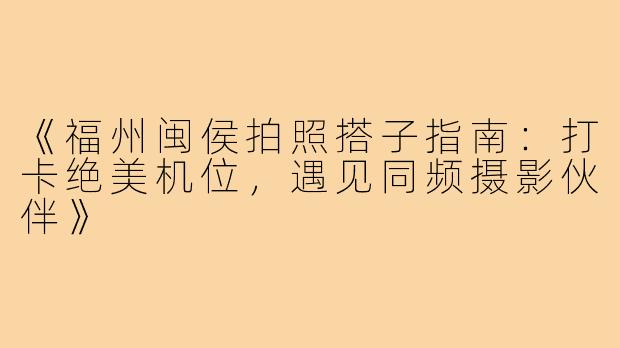 《福州闽侯拍照搭子指南：打卡绝美机位，遇见同频摄影伙伴》
