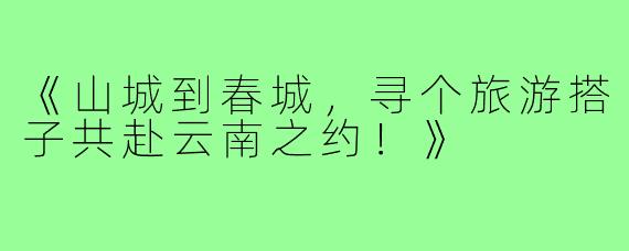 《山城到春城，寻个旅游搭子共赴云南之约！》
