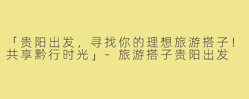 「贵阳出发，寻找你的理想旅游搭子！共享黔行时光」-旅游搭子贵阳出发