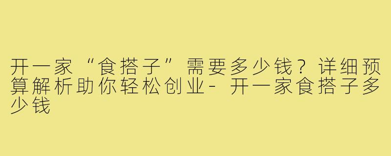 开一家“食搭子”需要多少钱？详细预算解析助你轻松创业-开一家食搭子多少钱