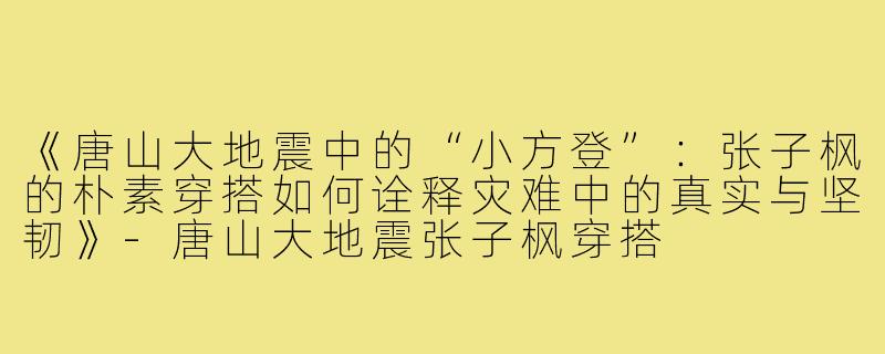 《唐山大地震中的“小方登”：张子枫的朴素穿搭如何诠释灾难中的真实与坚韧》-唐山大地震张子枫穿搭