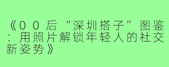 《00后“深圳搭子”图鉴：用照片解锁年轻人的社交新姿势》