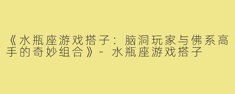 《水瓶座游戏搭子：脑洞玩家与佛系高手的奇妙组合》-水瓶座游戏搭子