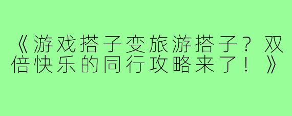 《游戏搭子变旅游搭子？双倍快乐的同行攻略来了！》