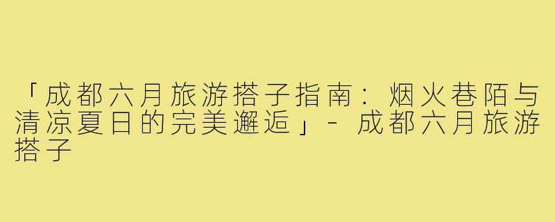 「成都六月旅游搭子指南：烟火巷陌与清凉夏日的完美邂逅」-成都六月旅游搭子