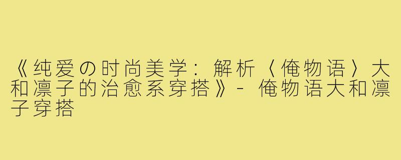 《纯爱の时尚美学：解析〈俺物语〉大和凛子的治愈系穿搭》-俺物语大和凛子穿搭