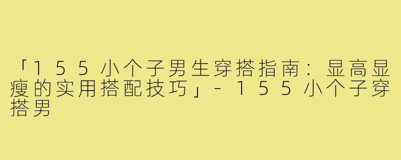 「155小个子男生穿搭指南:显高显瘦的实用搭配技巧」-155小个子穿搭男