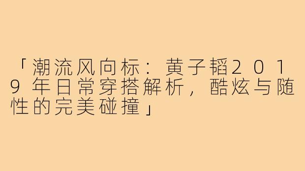 「潮流风向标：黄子韬2019年日常穿搭解析，酷炫与随性的完美碰撞」