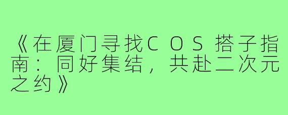 《在厦门寻找COS搭子指南：同好集结，共赴二次元之约》