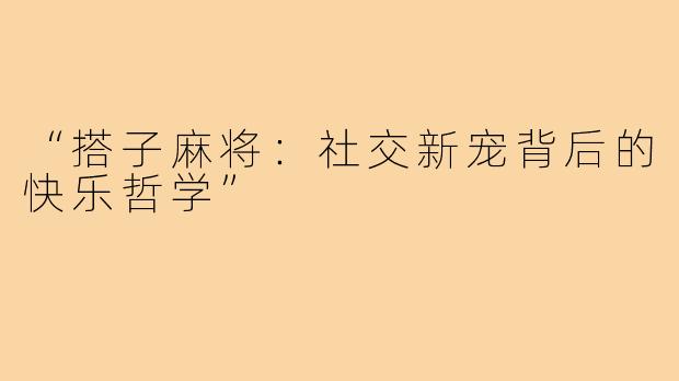 “搭子麻将:社交新宠背后的快乐哲学”