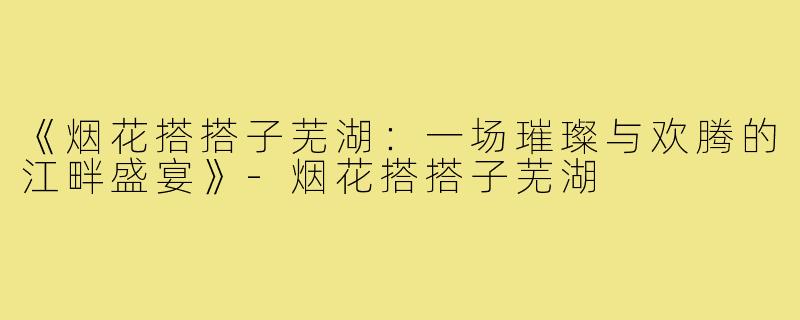 《烟花搭搭子芜湖:一场璀璨与欢腾的江畔盛宴》-烟花搭搭子芜湖