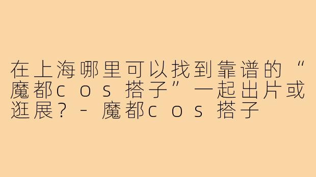 在上海哪里可以找到靠谱的“魔都cos搭子”一起出片或逛展?-魔都cos搭子