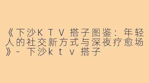 《下沙KTV搭子图鉴:年轻人的社交新方式与深夜疗愈场》-下沙ktv搭子